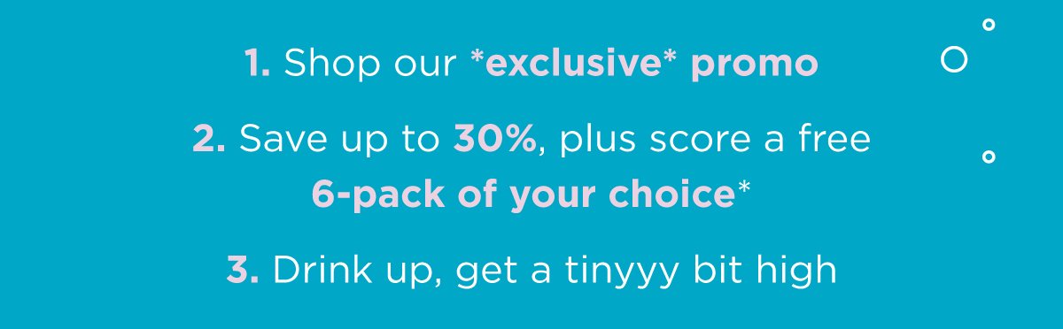 1. Shop our *exclusive* promo. 2. Save up to 30%, plus score a free 6-pack. 3. Drink up, get a tinyyy bit high