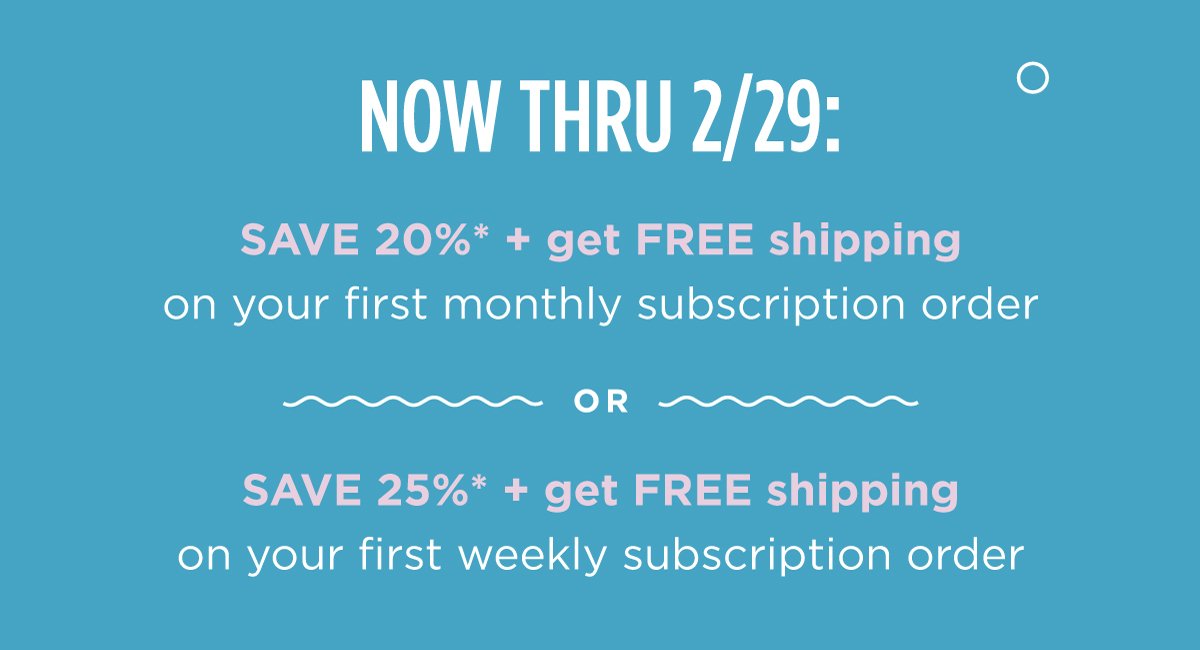 Now thru 2/29: SAVE 20%* + get FREE shipping on your first monthly order OR SAVE 25%* + get FREE shipping on your first weekly order when you subscribe to Cann.