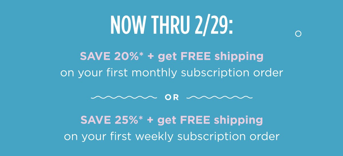 Now thru 2/29: SAVE 20%* + get FREE shipping on your first monthly order OR SAVE 25%* + get FREE shipping on your first weekly order when you subscribe to Cann.