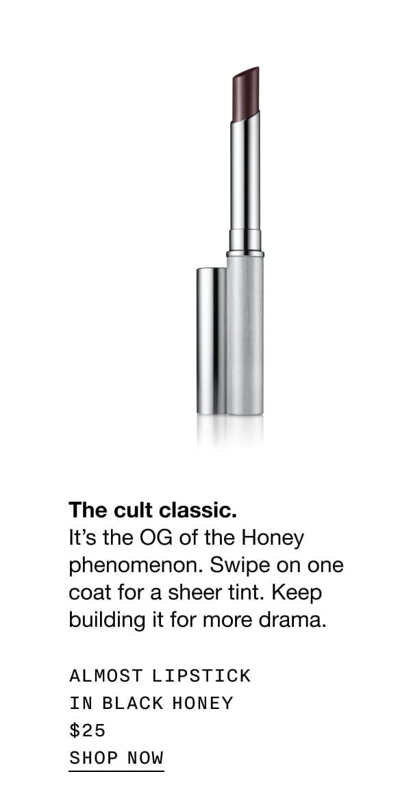 The cult classic. It’s the OG of the Honey phenomenon. Swipe on one coat for a sheer tint. Keep building it for more drama. ALMOST LIPSTICK IN BLACK HONEY \\$25 SHOP NOW