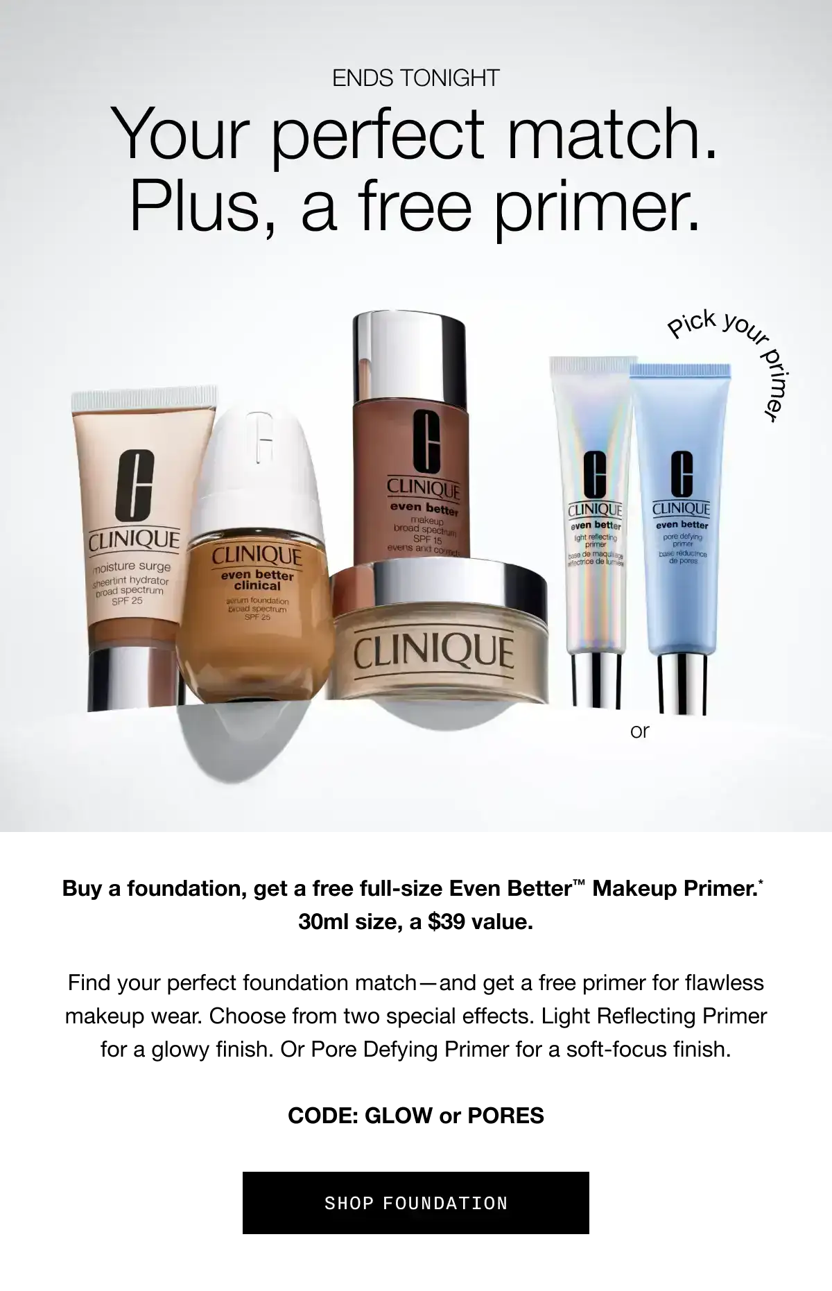 ENDS TONIGHT | Your perfect match. Plus, a free primer. Buy a foundation, get a free full-size Even Better TM Makeup Primer.* 30ml size, a \\$39 value. Find your perfect foundation match - and get a free primer for flawless makeup wear. Choose from two special effects. Light Reflecting Primer for a glow finish. Or Pore Defying Primer for a soft-focus finish. CODE: GLOW or PORES | SHOP FOUNDATION