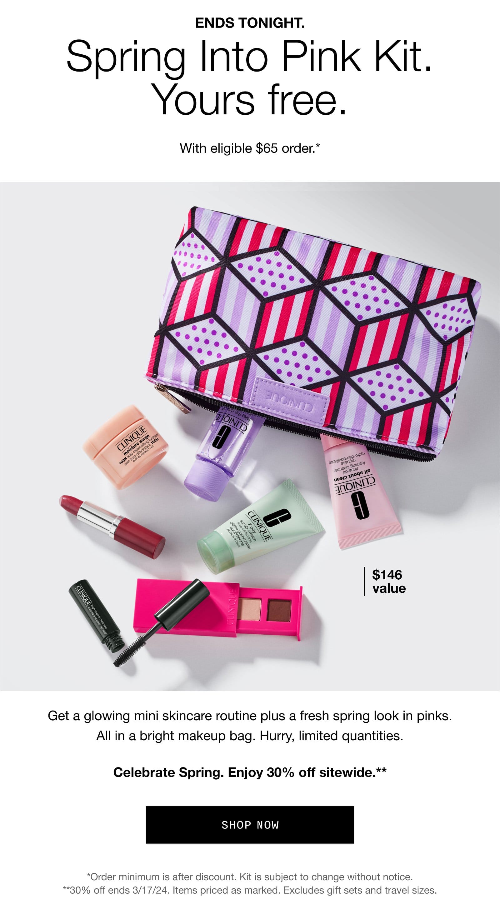 ENDS TONIGHT. Spring Into Pink Kit. Yours free. With eligible \\$65 order.* | \\$146 value | Get a glowing mini skincare routine plus a fresh spring look in pinks. All in a bright makeup bag. Hurry, limited quantities. Celebrate Spring. Enjoy 30% off sitewide.** | SHOP NOW | *Order minimum is after discount. Kit is subject to change without notice. **30% off ends 3/17/24. Items priced as marked. Excludes gift sets and travel sizes.
