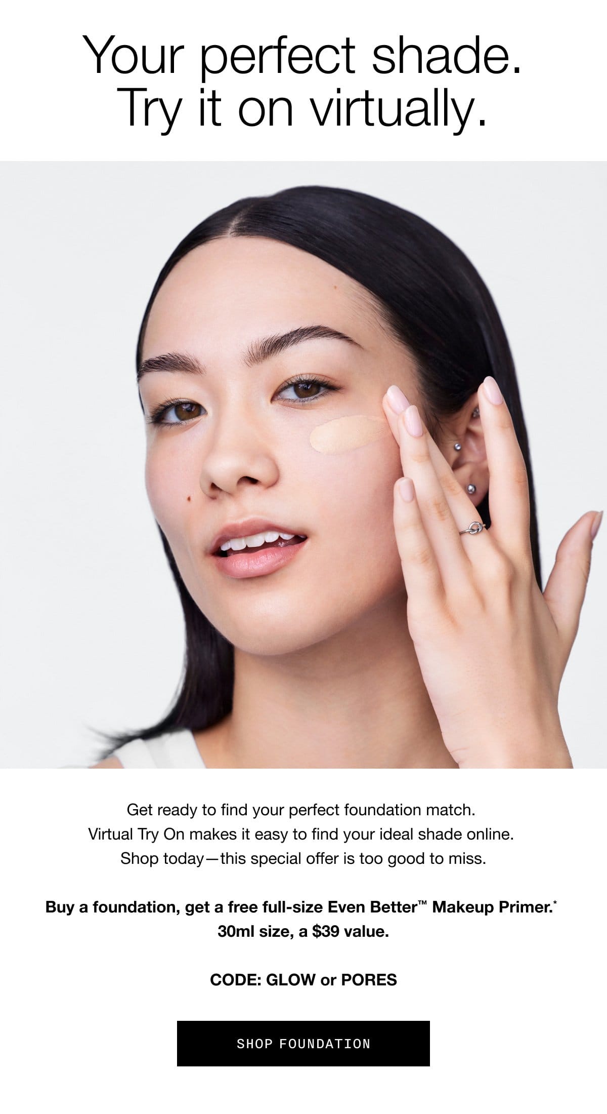 Your perfect shade. Try it on virtually. Get ready to find your perfect foundation match. Virtual Try On makes it easy to find your ideal shade online. Shop today - this special offer is too good to miss. Buy a foundation, get a free full-size Even Better™ Makeup Primer.* 30ml size, a \\$39 value. CODE: GLOW or PORES | SHOP FOUNDATION