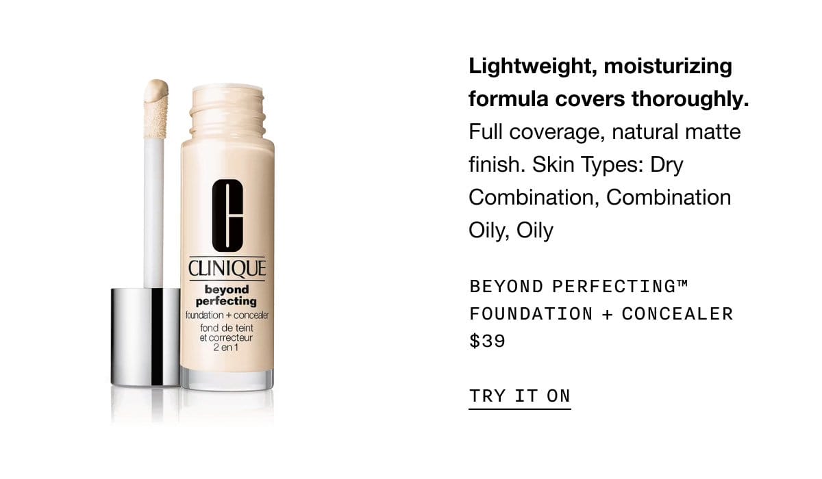 Lightweight, moisturizing formula covers thoroughly. Full coverage, natural matte finish. Skin Types: Dry Combination, Combination Oily, Oily Beyond Perfecting™ Foundation + Concealer \\$39 | TRY IT ON