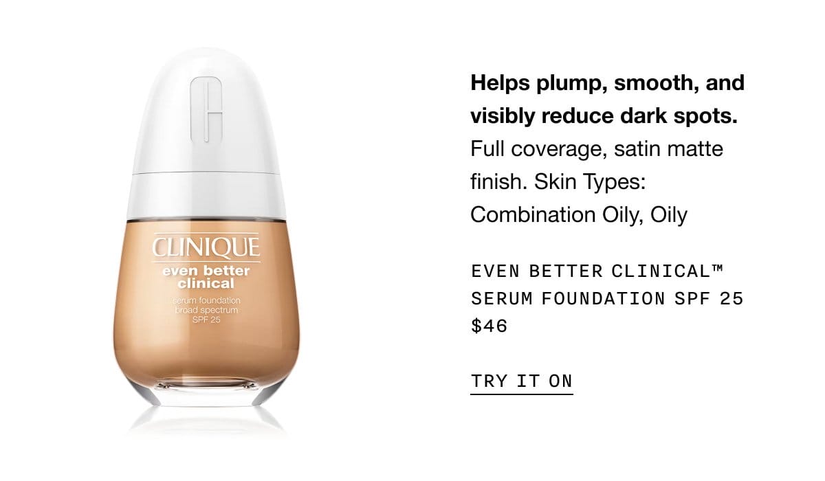 Helps plump, smooth, and visibly reduce dark spots. Full coverage, satin matte finish. Skin Types: Combination Oily, Oily Even Better Clinical™ Serum Foundation SPF 25 \\$46 | TRY IT ON