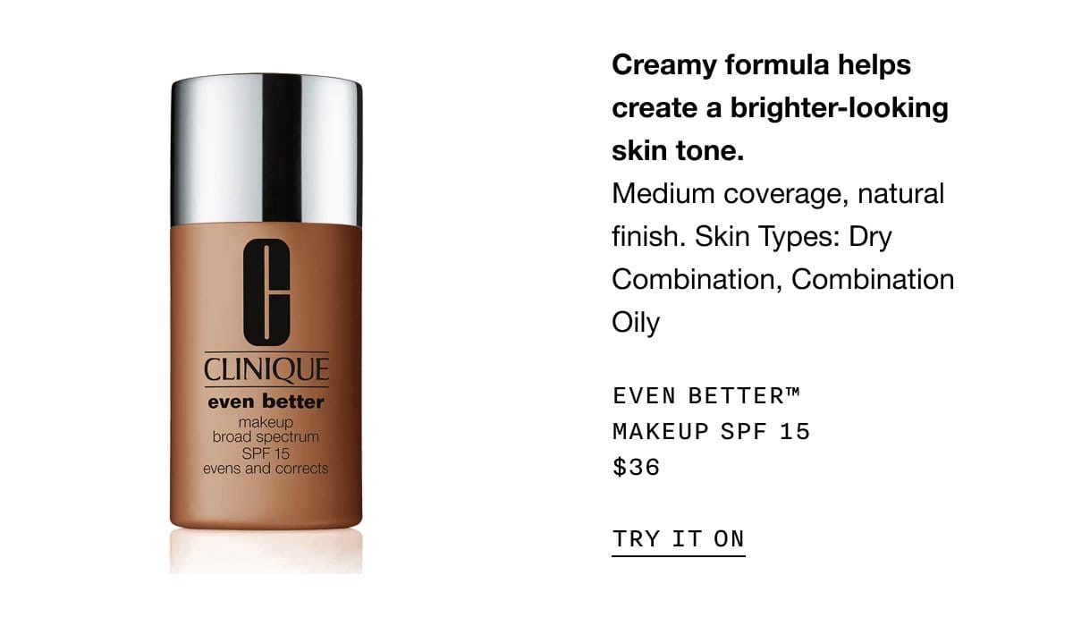 Creamy formula helps create a brighter-looking skin tone. Medium coverage, natural finish. Skin Types: Dry Combination, Combination Oily Even Better™ Makeup SPF 15 \\$36 | TRY IT ON
