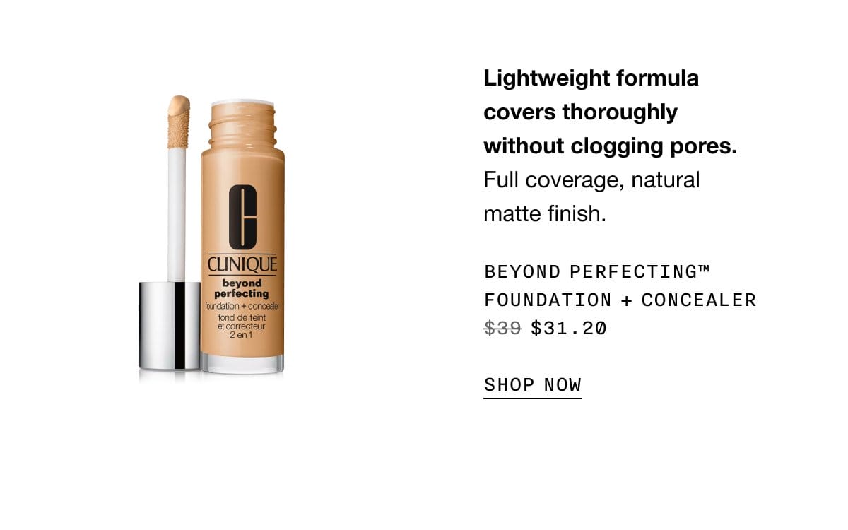 Lightweight formula covers thoroughly without clogging pores. Full coverage, natural matte finish. Beyond Perfecting™ Foundation + Concealer \\$31.20 | SHOP NOW