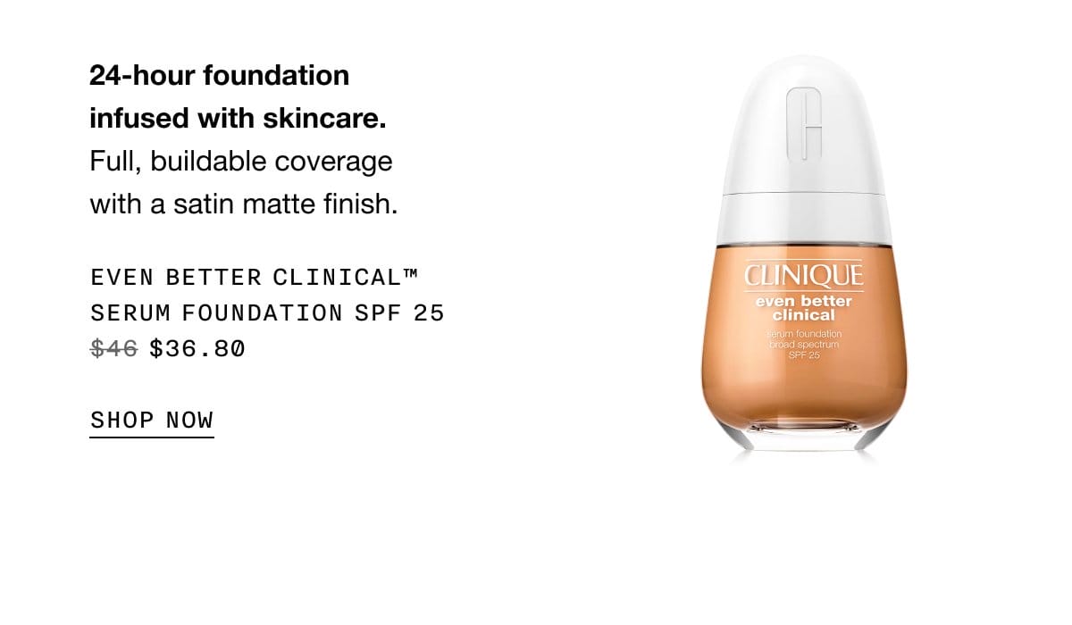 24-hour foundation infused with skincare. Full, buildable coverage with a satin matte finish. Even Better Clinical™ Serum Foundation SPF 25 \\$36.80 | SHOP NOW