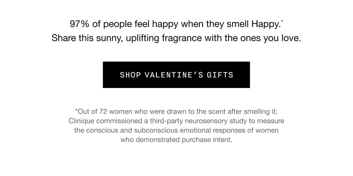 97% of people feel happy when they smell Happy.* Share this sunny, uplifting fragrance with the ones you love. SHOP VALENTINE’S GIFTS | *Out of 72 women who were drawn to the scent after smelling it; Clinique commissioned a third-party neurosensory study to measure the conscious and subconscious emotional responses of women who demonstrated purchase intent.