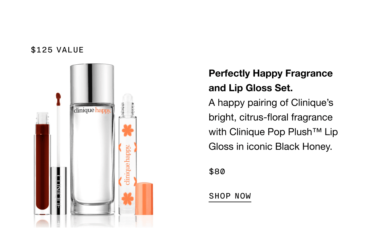 \\$125 VALUE | Perfectly Happy Fragrance and Lip Gloss Set. A happy pairing of Clinique’s bright, citrus-floral fragrance with Clinique Pop Plush TM Lip Gloss in iconic Black Honey. \\$80 SHOP NOW