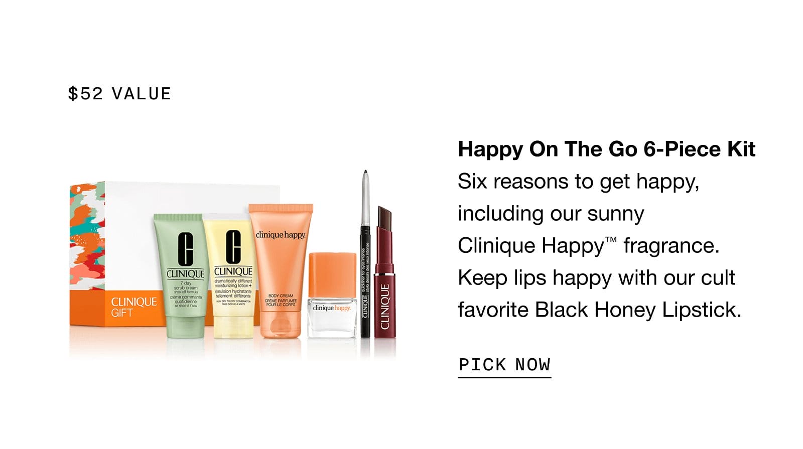 \\$52 value | Happy On The Go 6-Piece Kit Six reasons to get happy, including our sunny Clinique Happy™ fragrance. Keep lips happy with our cult favorite Black Honey Lipstick. | PICK NOW