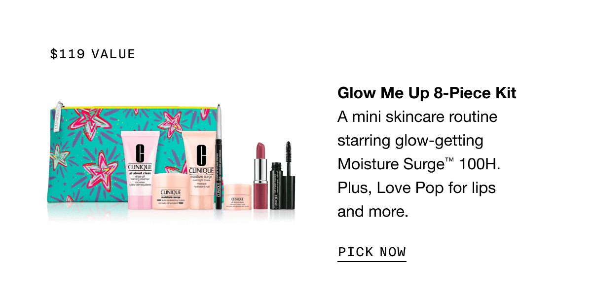 \\$119 value | Glow Me Up 8-Piece Kit A mini skincare routine starring glow-getting Moisture Surge™ 100H. Plus, Love Pop for lips and more. | PICK NOW