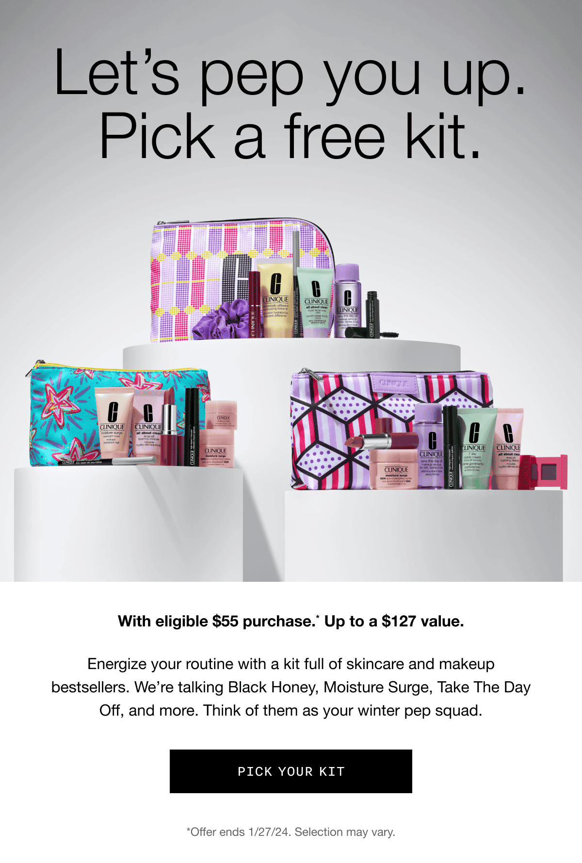 Let's pep you up. Pick a free kit. With eligible \\$55 purchase.* Up to a \\$127 value. | Energize your routine with a kit full of skincare and makeup bestsellers. We’re talking Black Honey, Moisture Surge, Take The Day Off, and more. Think of them as your winter pep squad. | PICK YOUR KIT | *Offer ends 1/27/24. Selection may vary.