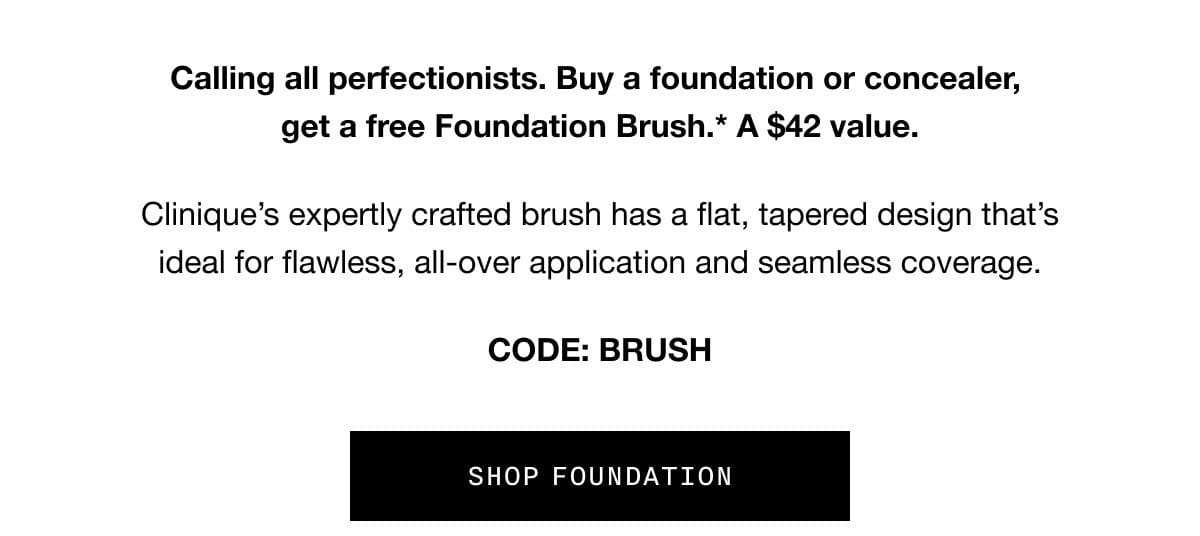Calling all perfectionists. Buy a foundation or concealer, get a free Foundation Brush.* A \\$42 value. | Clinique’s expertly crafted brush has a flat, tapered design that’s ideal for flawless, all-over application and seamless coverage. | CODE: BRUSH | SHOP FOUNDATION