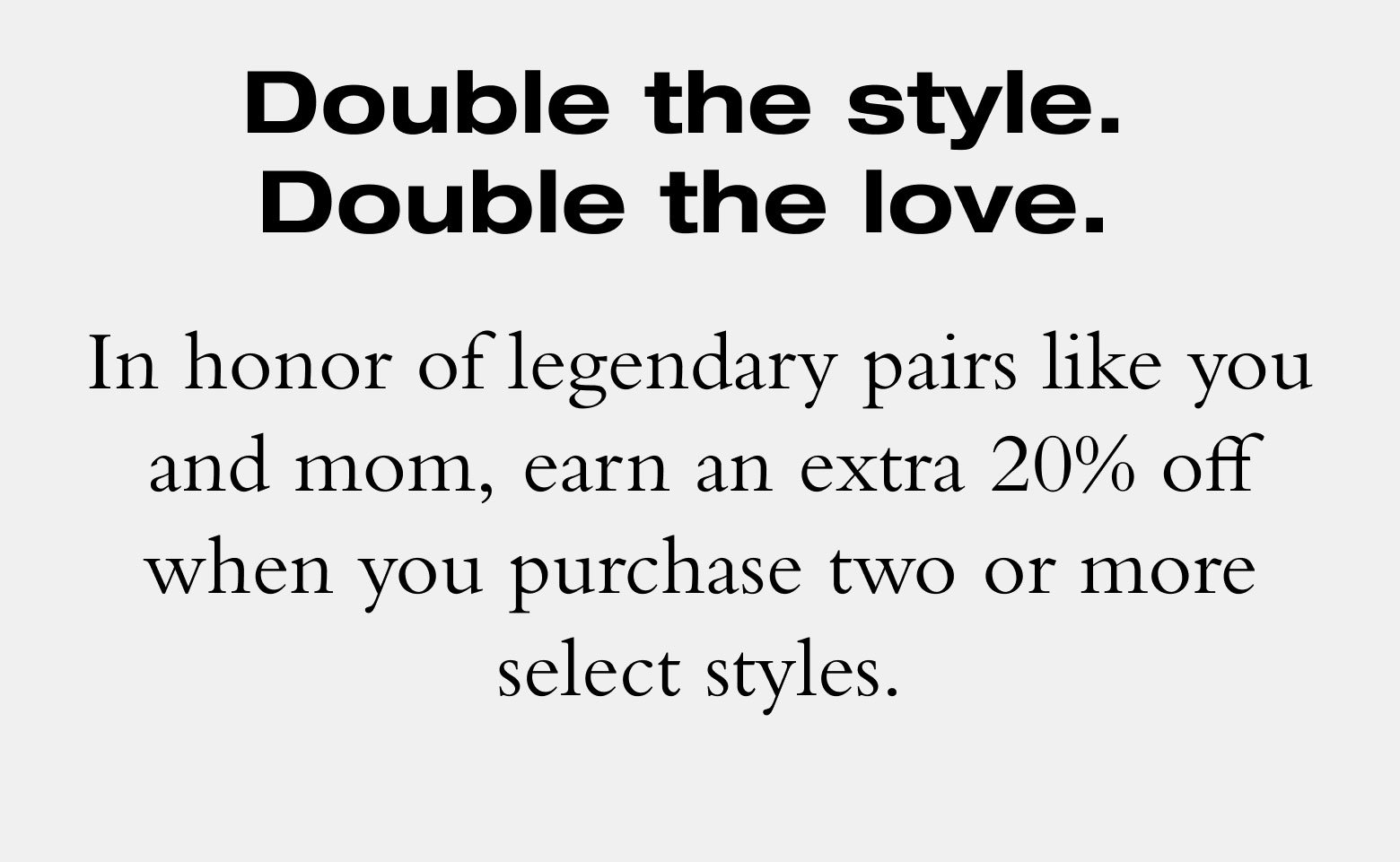Double the style. Double the love. In honor of legendary pairs like you and mom, earn an extra 20% off when you purchase two or more select styles.