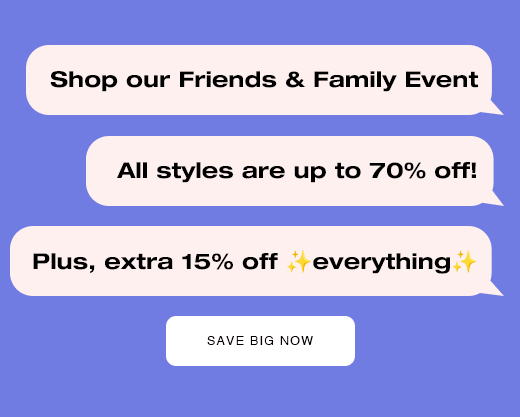 Shop our Friends & Family Event. All styles are up to 70% off! Plus, extra 15% off everything. SAVE BIG NOW