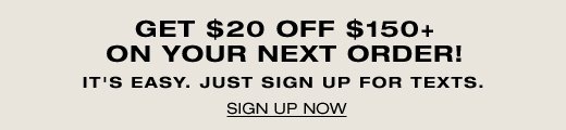 Get \\$20 Off \\$150+ On Your Next Order! It's easy, just sign up for texts. SIGN UP NOW