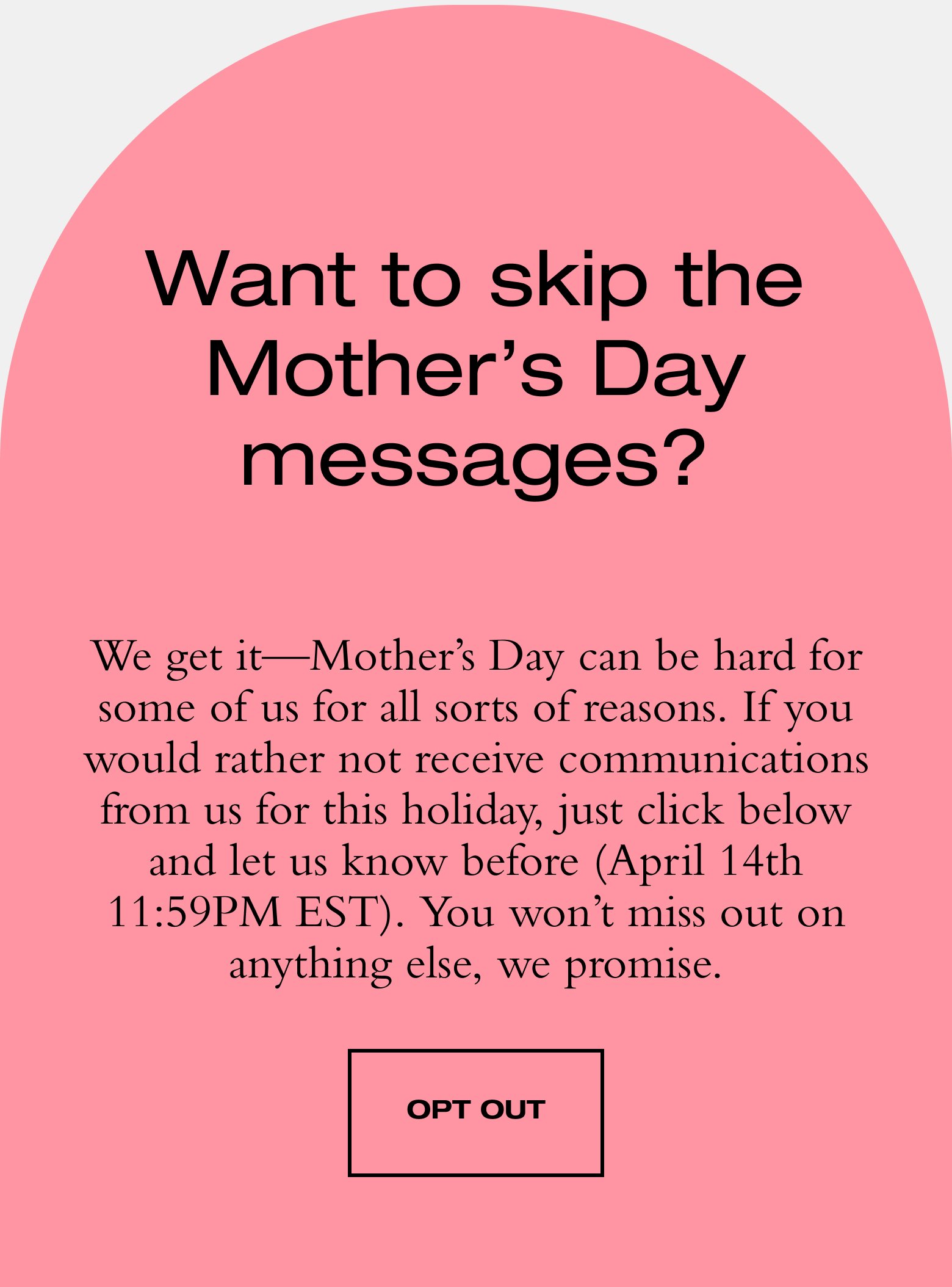 Want to skip the Mother’s Day messages? We get it—Mother’s Day can be hard for some of us for all sorts of reasons. If you would rather not receive communications from us for this holiday, just click below and let us know before (April 14th). You won’t miss out on anything else, we promise. OPT OUT