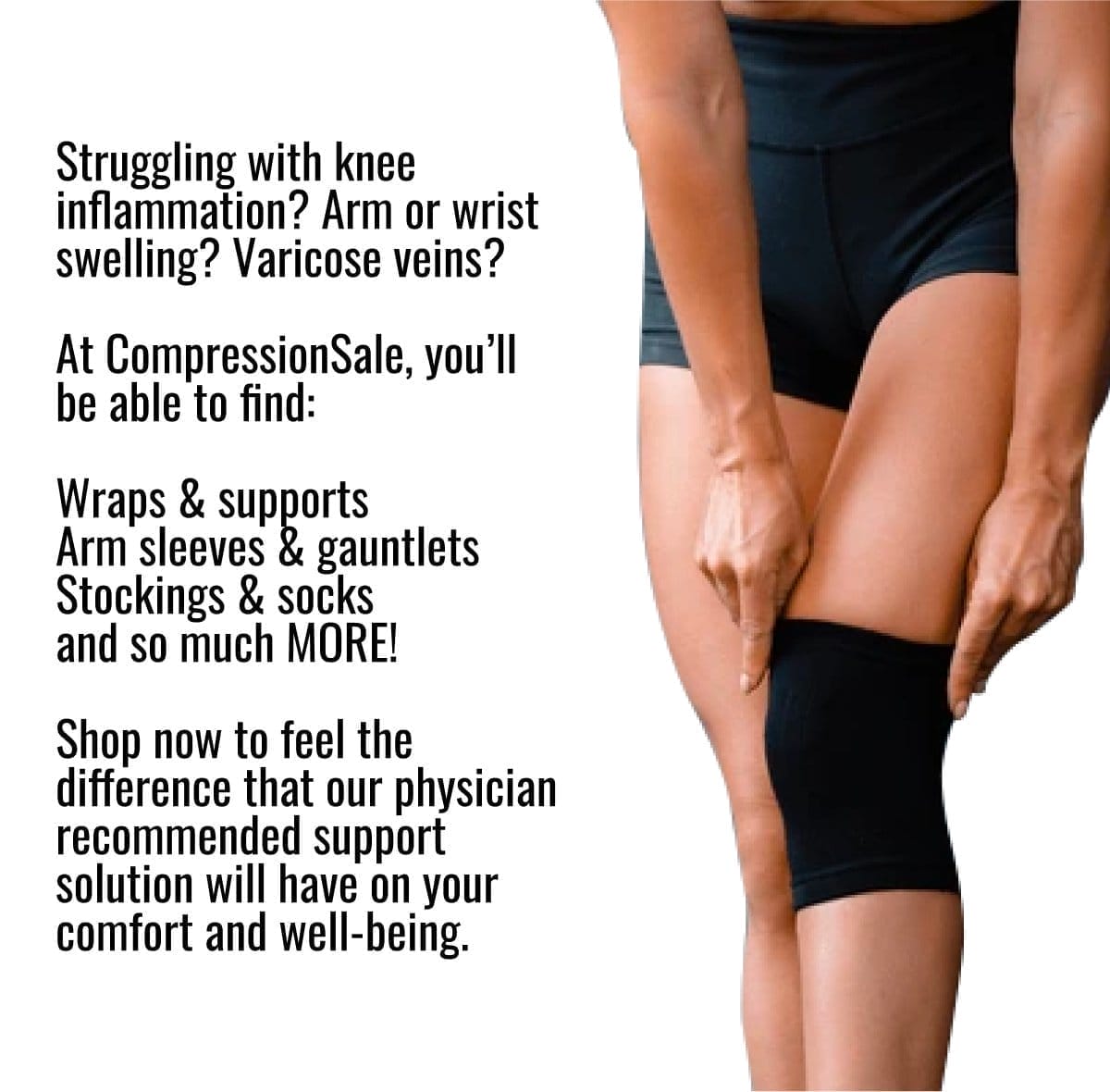 Struggling with knee inflammation? Arm or wrist swelling? Varicose veins? At CompressionSale, you’ll be able to find: Wraps & supports Arm sleeves & gauntlets Stockings & socks and so much MORE! Shop now to feel the difference that our physician recommended support solution will have on your comfort and well-being.