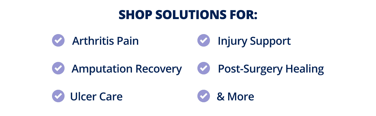 Shop Solutions For: Arthritis Pain, Amputation Recovery, Injury Support, Ulcer Care, Post-Surgery Healing, & More