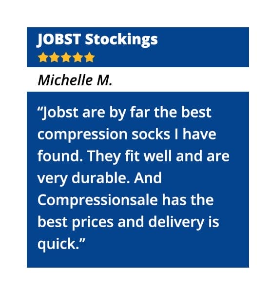 JOBST Stockings – “Jobst are by far the best compression socks I have found. They fit well and are very durable. And Compressionsale has the best prices and delivery is quick.” - Michelle M.