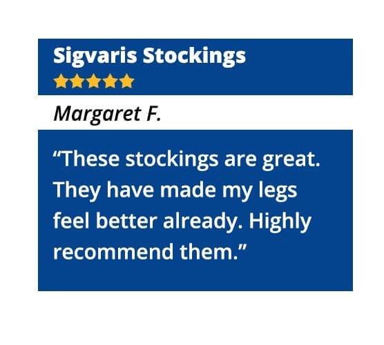 Sigvaris Stockings – “These stockings are great. They have made my legs feel better already. Highly recommend them.” - Margaret F.