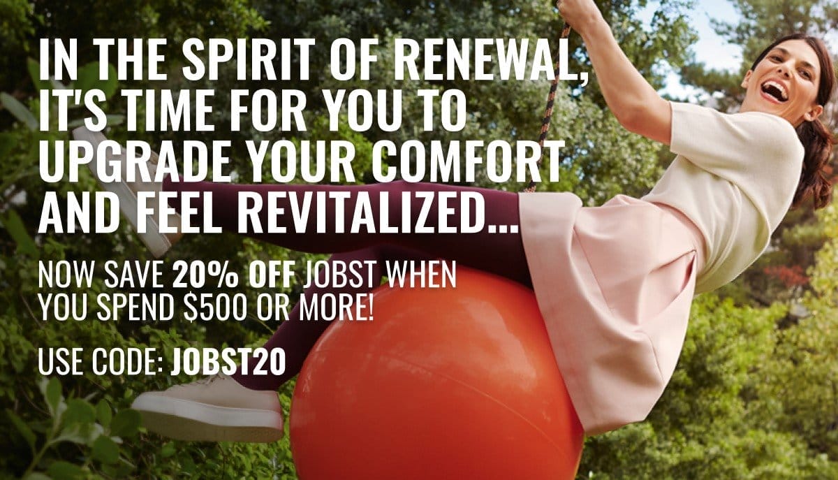In the spirit of renewal, it's time for you to upgrade your comfort and feel revitalized… NOW SAVE 20% OFF JOBST when you spend \\$500 or more! Use Code: JOBST20