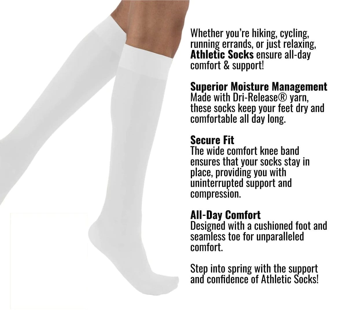 Whether you’re hiking, cycling, running errands, or just relaxing, Athletic Socks ensure all-day comfort & support! Superior Moisture Management Made with Dri-Release® yarn, these socks keep your feet dry and comfortable all day long. Secure Fit The wide comfort knee band ensures that your socks stay in place, providing you with uninterrupted support and compression. All-Day Comfort Designed with a cushioned foot and seamless toe for unparalleled comfort. Step into spring with the support and confidence of Athletic Socks!
