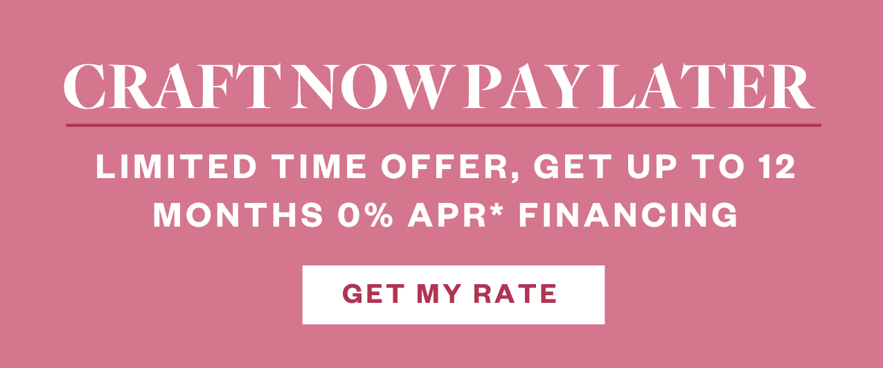 Craft now pay later! Limited time offer, get up to 12 months 0% APR* financing. Get My Rate.