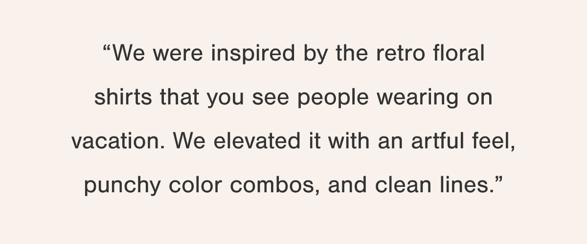 “We were inspired by the retro floral shirts that you see people wearing on vacation. We elevated it with an artful feel, punchy color combos, and clean lines.”