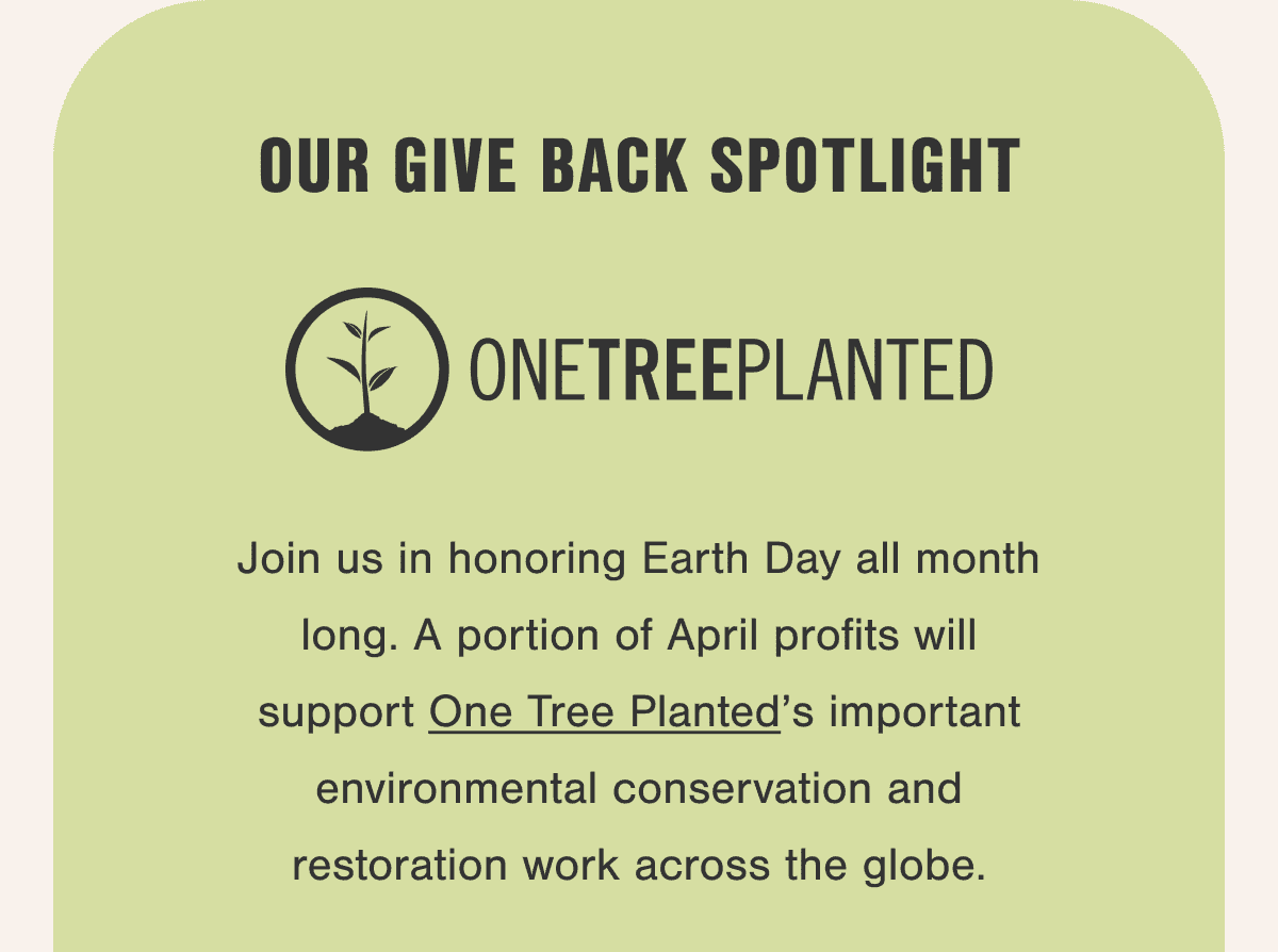 Our Give Back Spotlight. Join us in honoring Earth Day all month long. A portion of April profits will support One Tree Planted’s important environmental conservation and restoration work across the globe.