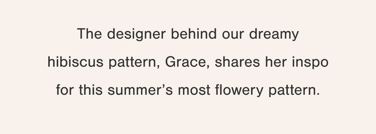 The designer behind our dreamy hibiscus pattern, Grace, shares her inspo for this summer’s most flowery pattern.