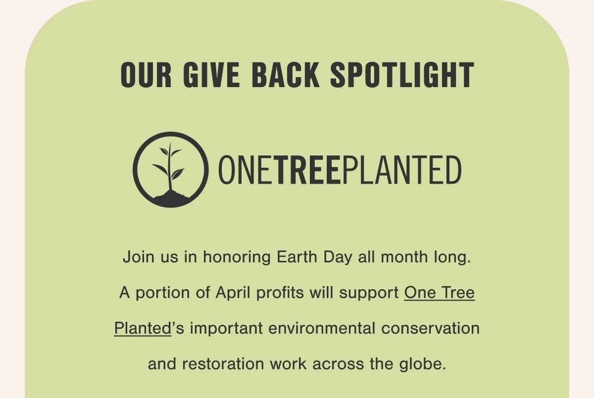 Our Give Back Spotlight. Join us in honoring Earth Day all month long. A portion of April profits will support One Tree Planted’s important environmental conservation and restoration work across the globe.