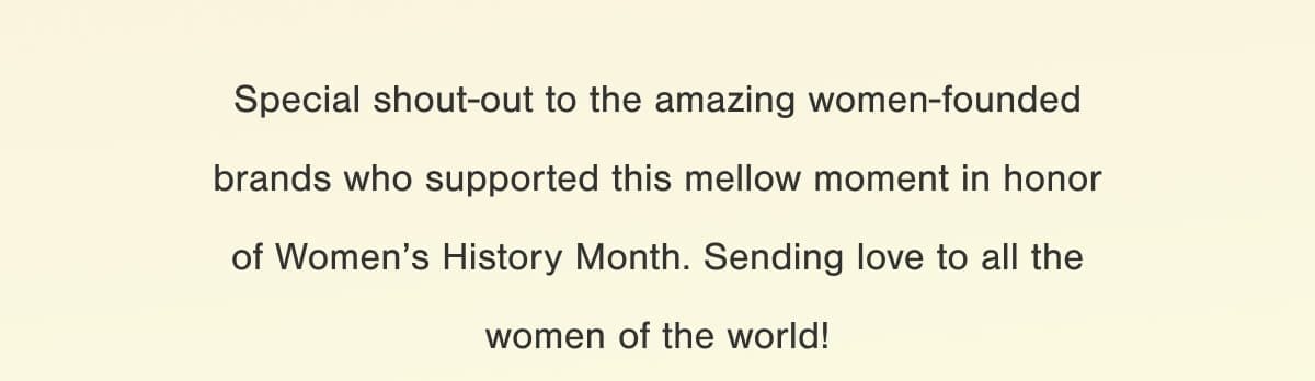 Special shout-out to the amazing women-founded brands who supported this mellow moment in honor of International Women’s Month. Sending love to all the women of the world!