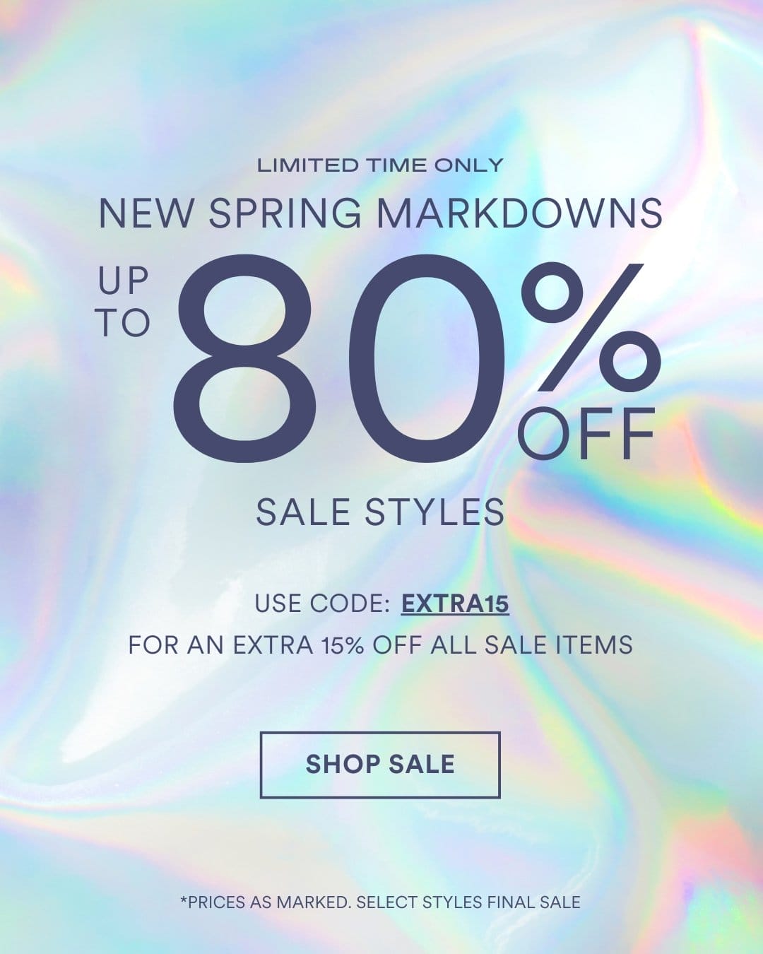 SHOP SALE UP TO 80 % OFF SALE STYLES NEW SPRING MARKDOWNS *PRICES AS MARKED. SELECT STYLES FINAL SALE LIMITED TIME ONLY. SAVE EXTRA 15% OFF WITH CODE EXTRA15