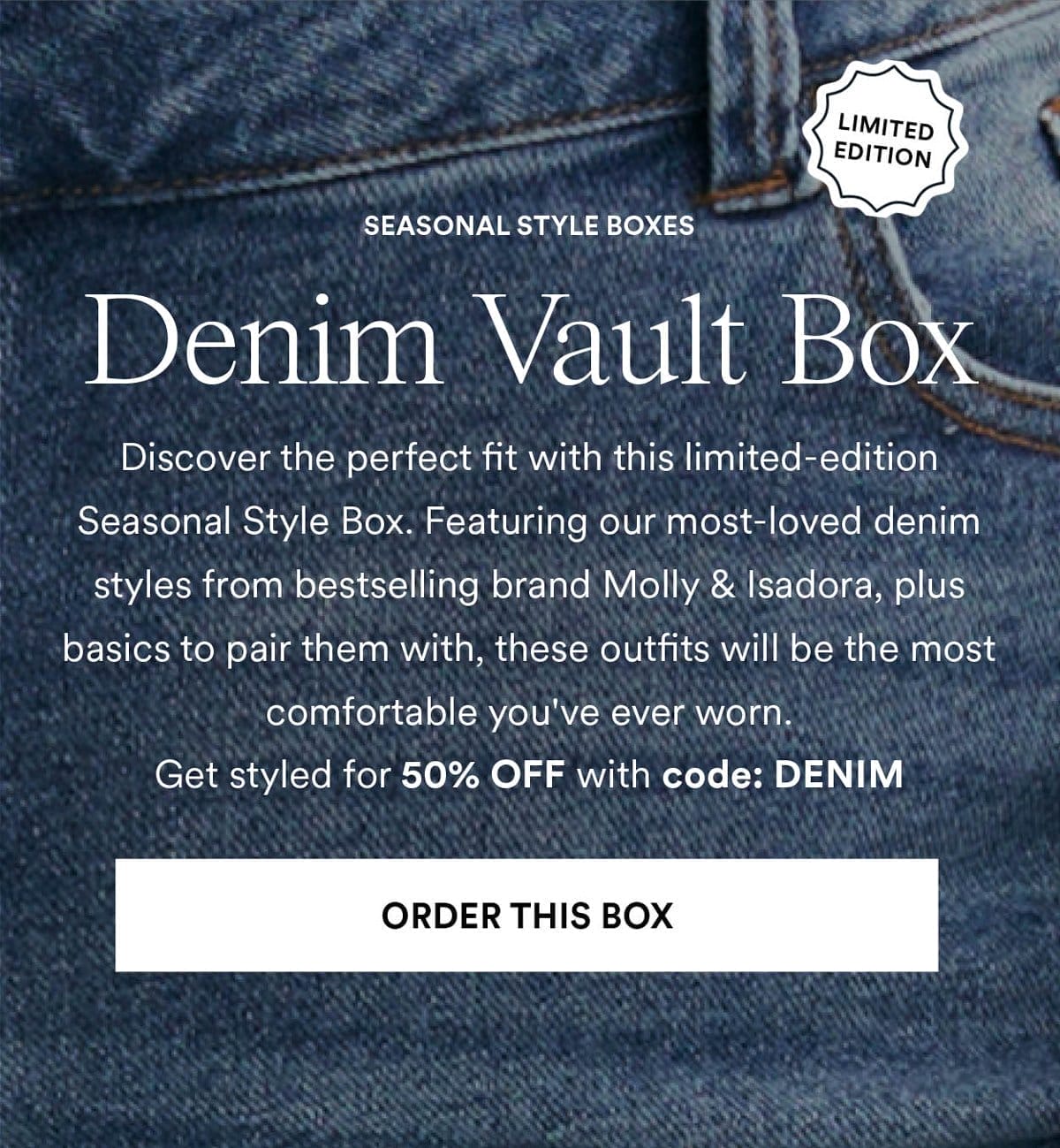 Denim Vault Box. Discover the perfect fit with this limited-edition Seasonal Style Box. Featuring our most-loved denim styles from bestselling brand Molly & Isadora, plus basics to pair them with, these outfits will be the most comfortable you ve ever worn. Get styled for 50% OFF with code: DENIM. Order This Box