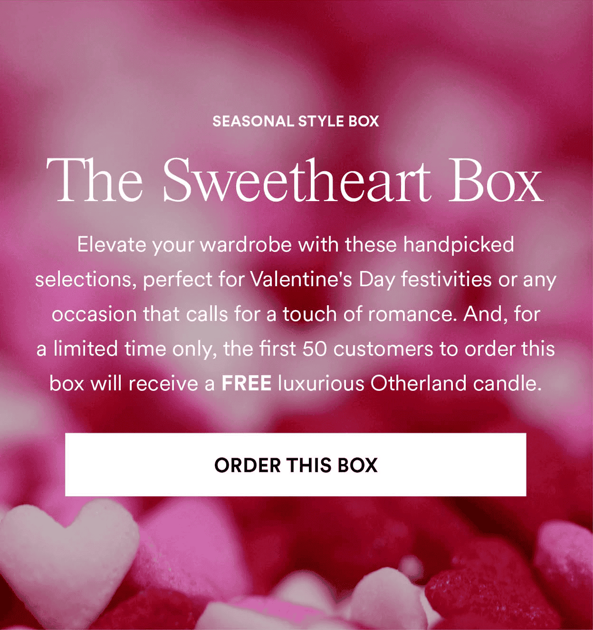 The Sweetheart Box. Elevate your wardrobe with these handpicked selections, perfect for Valentine's Day festivities or any occasion that calls for a touch of romance. And, for a limited time only, the first 50 customers to order this box will receive a FREE luxurious Otherland candle.. Order This Box
