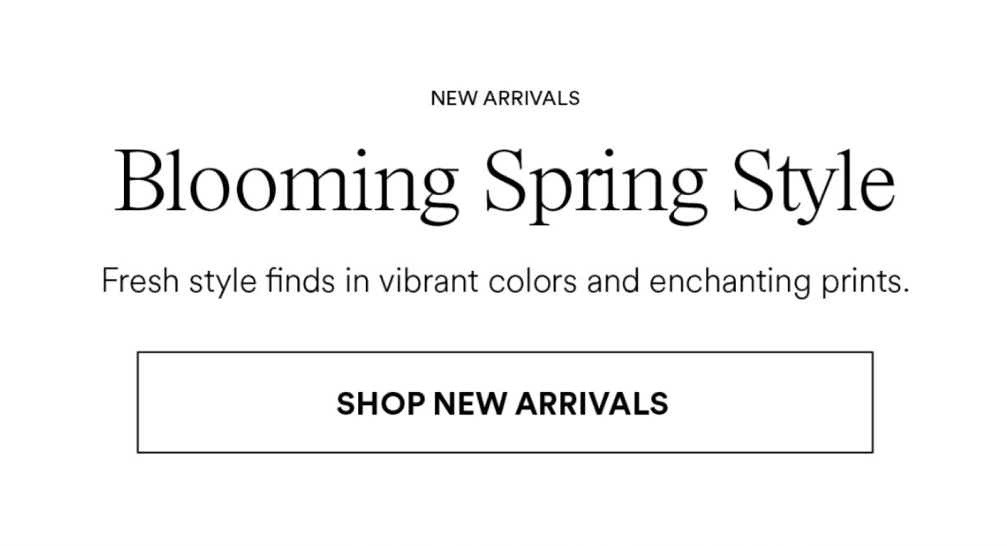 New Arrivals. Blooming Spring Style. Fresh style faves in vibrant colors and enchanting prints.