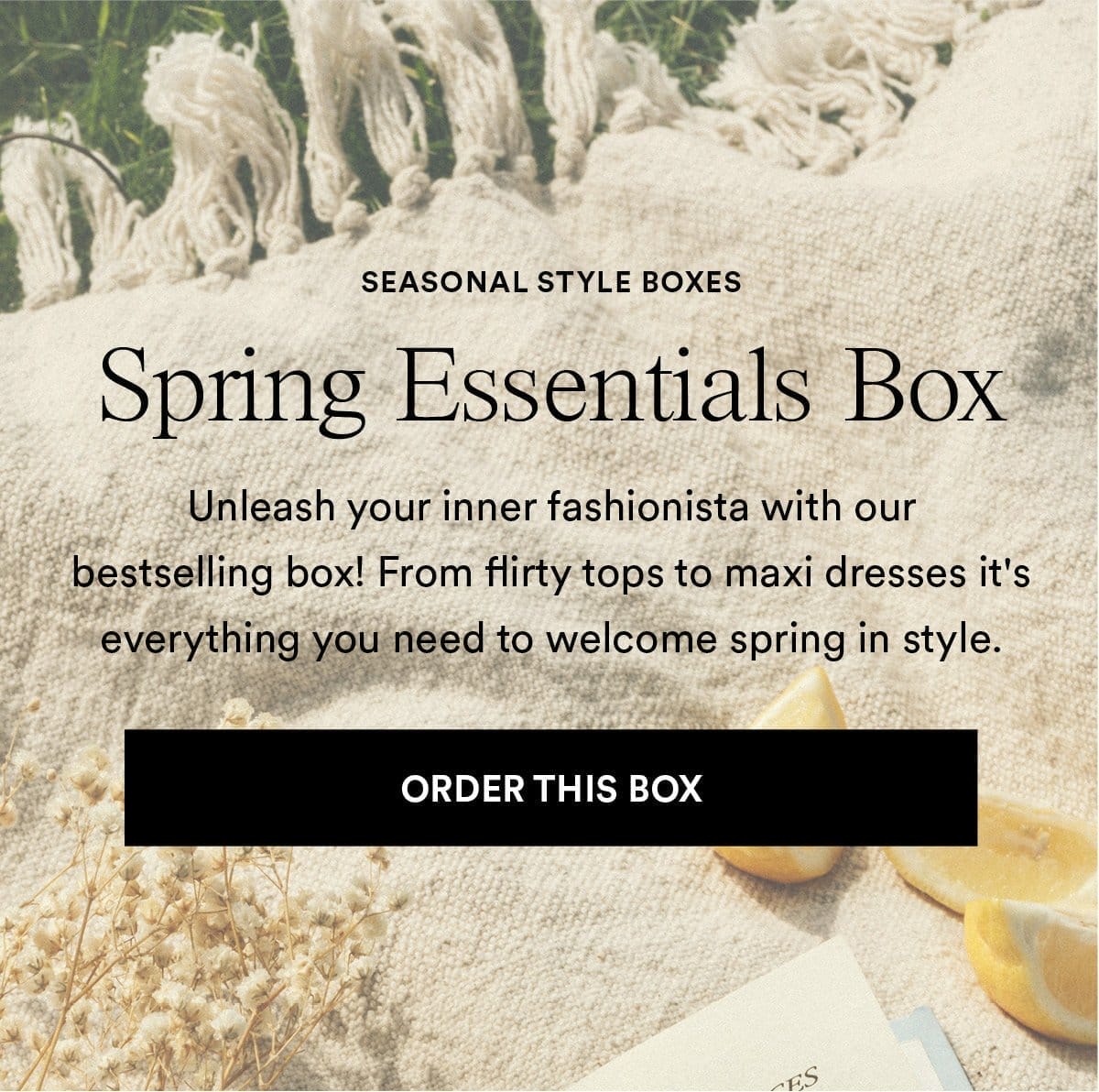 Spring Essential Box. Unleash your inner fashionista with our bestselling box! From flirty tops to maxi dresses it's everything you need to welcome spring in style.