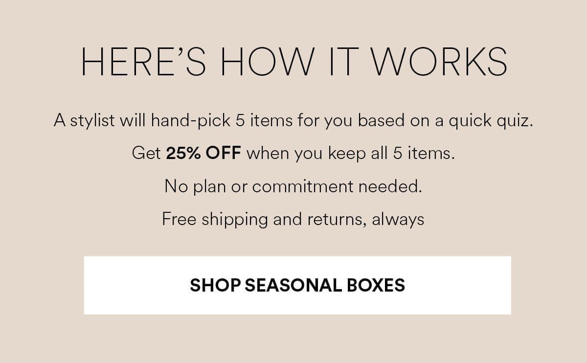 A stylist will hand-pick 5 items for you based on a quick quiz. Get 25% OFF when you keep all 5 items. Shop Seasonal Boxes