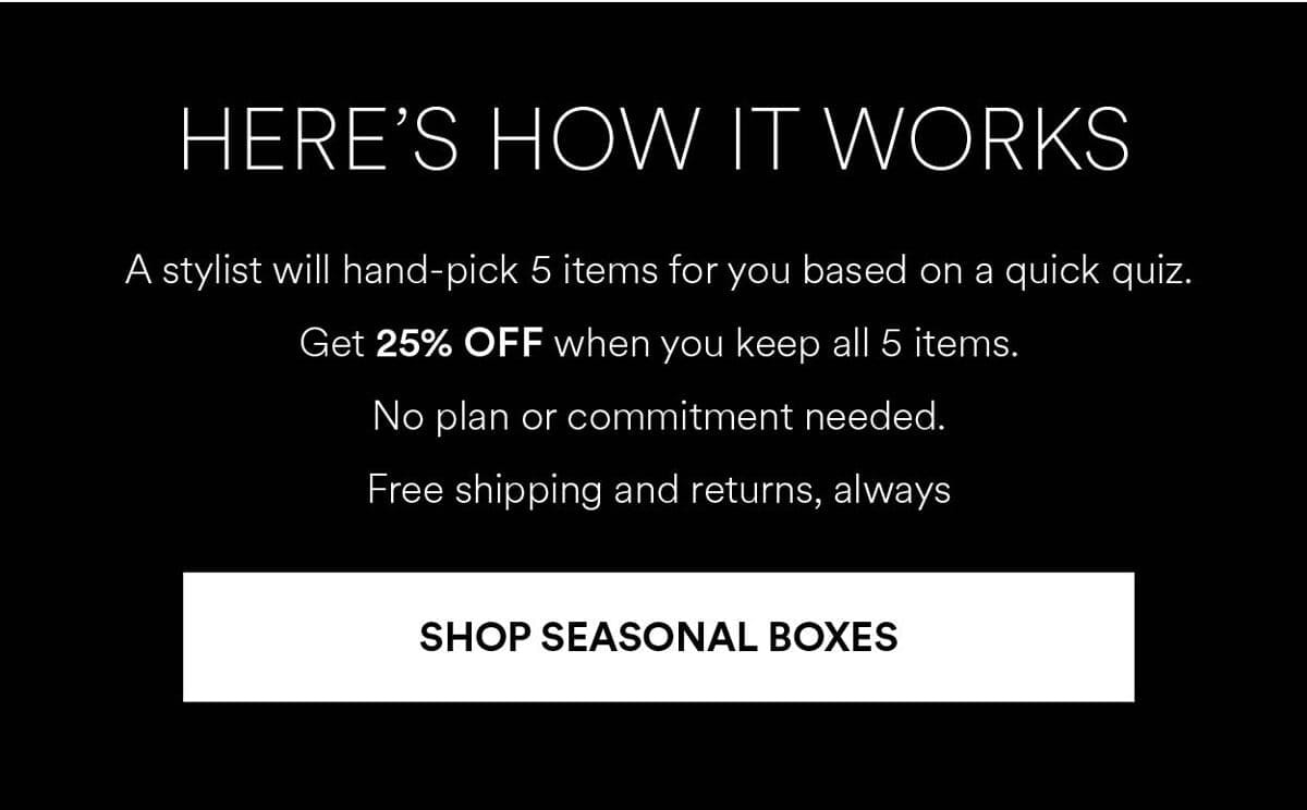 A stylist will hand-pick 5 items for you based on a quick quiz. Get 25% OFF when you keep all 5 items. Shop Seasonal Boxes