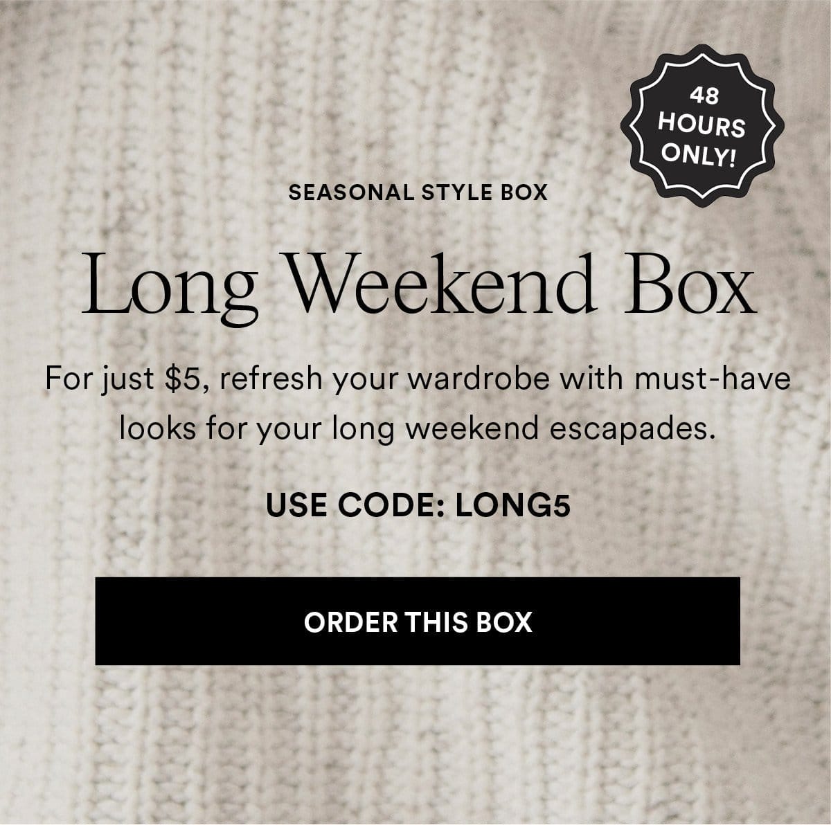 Long Weekend Box. For just \\$5, refresh your wardrobe with must-have looks for your long weekend escapades. USE CODE: LONG5 Order This Box