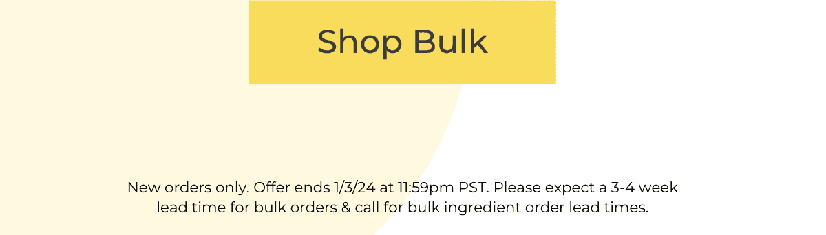 SHOP BULK *New orders only. Offer ends 1/3/24 at 11:59pm PST. Please expect a 3-4 week lead time for bulk orders & call for bulk ingredient order lead times.
