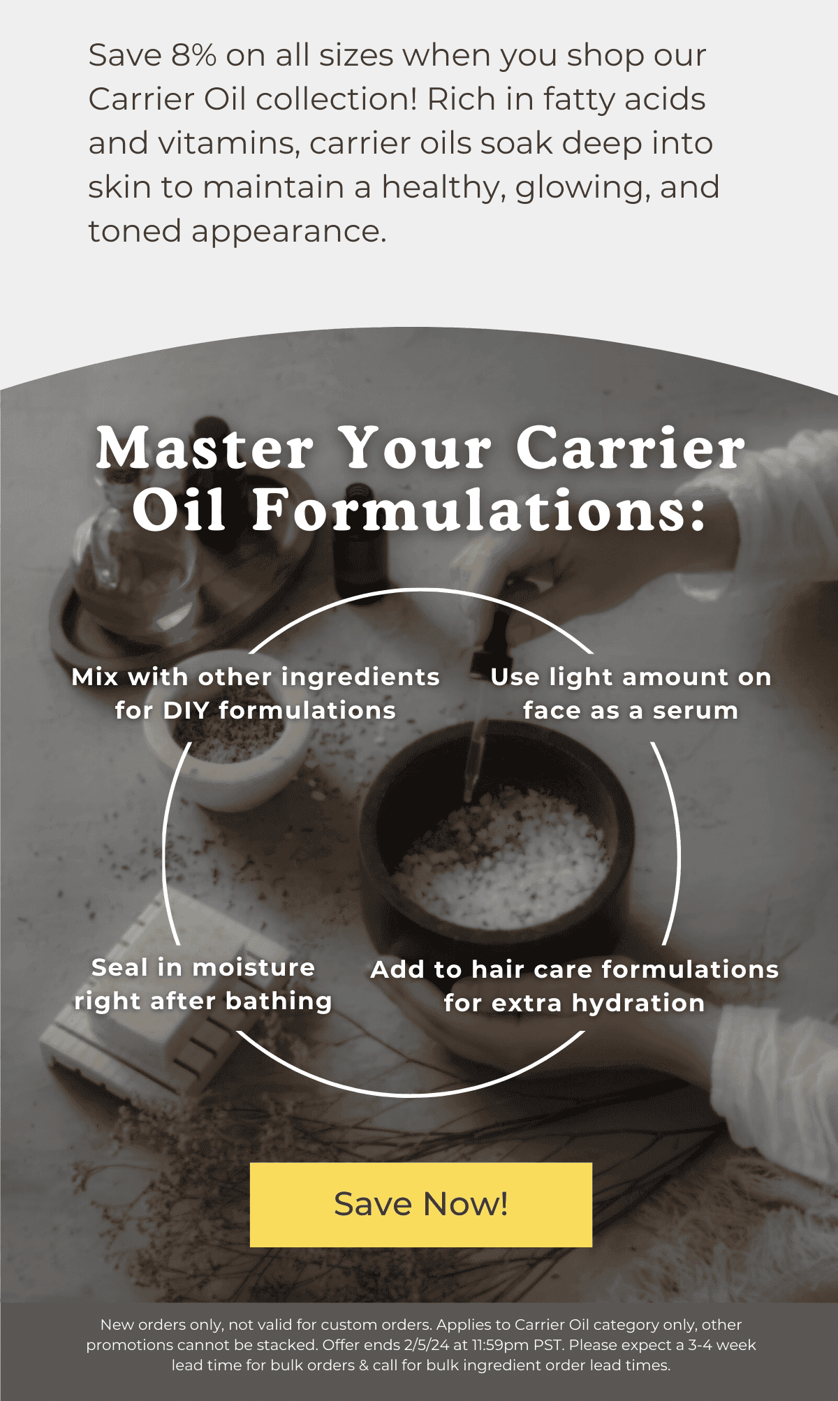 Save 8% on all sizes when you shop our Carrier Oil collection! Rich in fatty acids and vitamins, carrier oils soak deep into skin to maintain a healthy, glowing, and toned appearance. Master Your Carrier Oil Formulations: Mix with other ingredients for DIY formulations, Use light amount on face as a serum, Seal in moisture right after bathing, Add to hair care formulations for extra hydration. SAVE NOW! *New orders only, not valid for custom orders. Applies to Carrier Oil category only, other promotions cannot be stacked. Offer ends 2/5/24 at 11:59pm PST. Please expect a 3-4 week lead time for bulk orders & call for bulk ingredient order lead times.