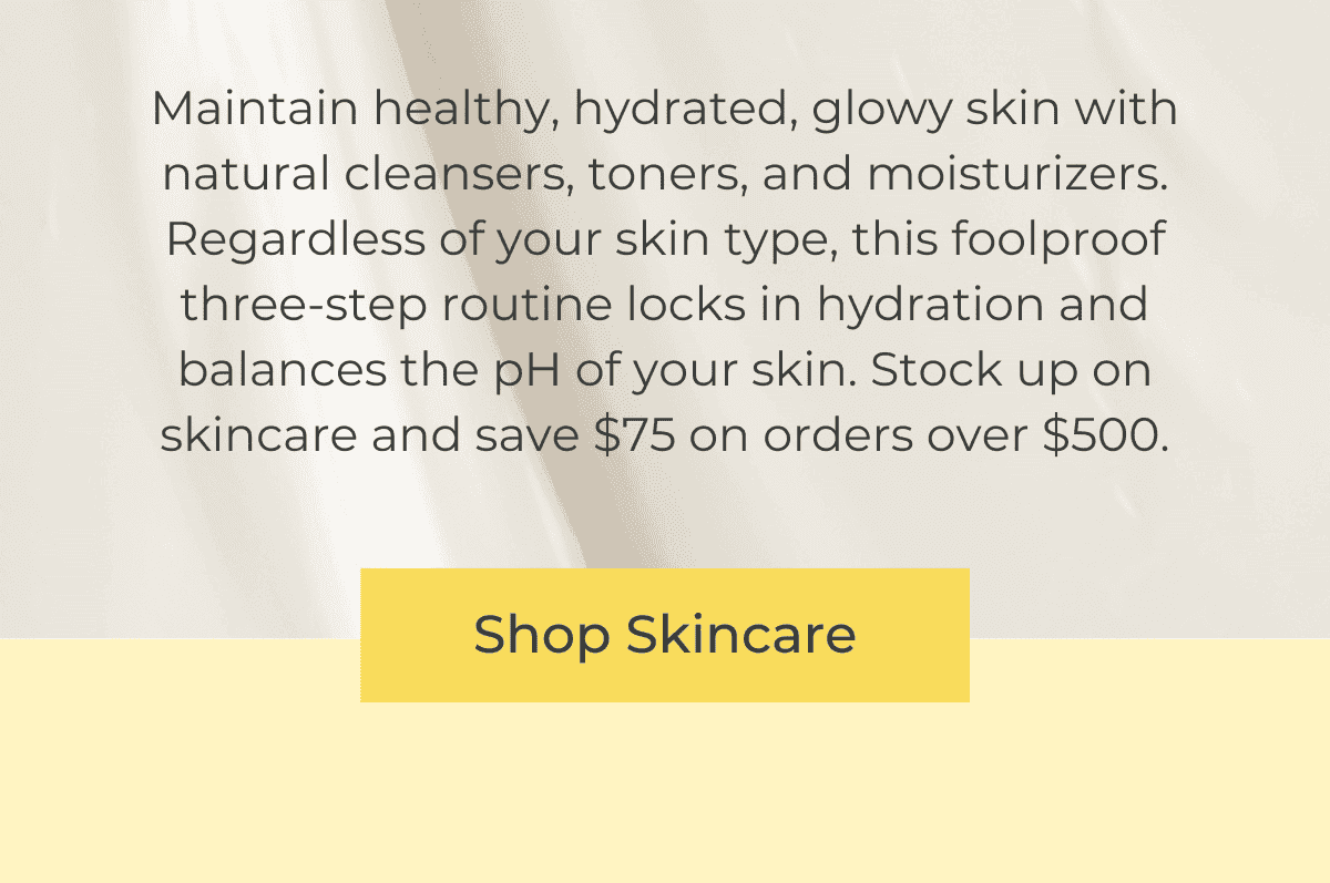 Maintain healthy, hydrated glowy skin with natural cleansers, toners, and moisturizers. Regardless of your skin type, this foolproof three-step routine locks in hydration and balances the pH of your skin. Stock up on skincare and save \\$75 on orders over \\$500. SHOP SKINCARE