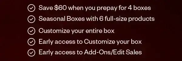 Save \\$60 when you prepay for 4 boxes. Seasonal Boxes with 6 full-size products. Customize your entire box. Early access to Customize your box. Early access to Add-Ons/Edit Sales.