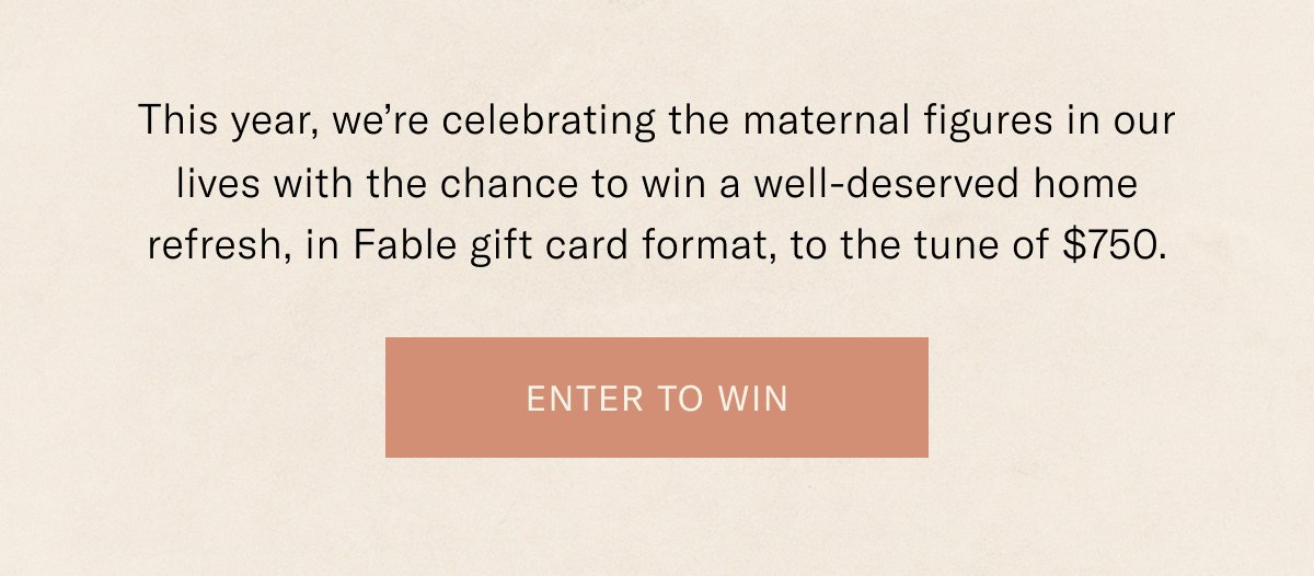 This year we're celebrating the maternal figures in our lives with the chance to win a well-deserved home refresh, in Fable gift card format, to the tune of \\$750. Enter to win.