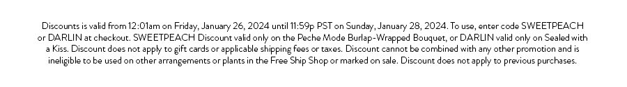 Discounts is valid from 12:01am on Friday, January 26, 2024 until 11:59p PST on Sunday, January 28, 2024. To use, enter code SWEETPEACH or DARLIN at checkout. SWEETPEACH Discount valid only on the Peche Mode Burlap-Wrapped Bouquet, or DARLIN valid only on Sealed with a Kiss. Discount does not apply to gift cards or applicable shipping fees or taxes. Discount cannot be combined with any other promotion and is ineligible to be used on other arrangements or plants in the Free Ship Shop or marked on sale. Discount does not apply to previous purchases.