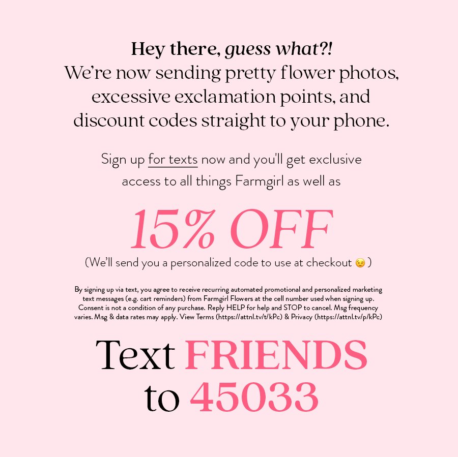 Hey there, guess what?! We’re now sending pretty flower photos, excessive exclamation points, and discount codes straight to your phone. Sign up for texts now and you'll get exclusive access to all things Farmgirl as well as 15% OFF (We’ll send you a personalized code to use at checkout) By signing up via text, you agree to receive recurring automated promotional and personalized marketing text messages (e.g. cart reminders) from Farmgirl Flowers at the cell number used when signing up. Consent is not a condition of any purchase. Reply HELP for help and STOP to cancel. Msg frequency varies. Msg & data rates may apply. View Terms (https://attnl.tv/t/kPc) & Privacy (https://attnl.tv/p/kPc) Text FRIENDS to 45033 