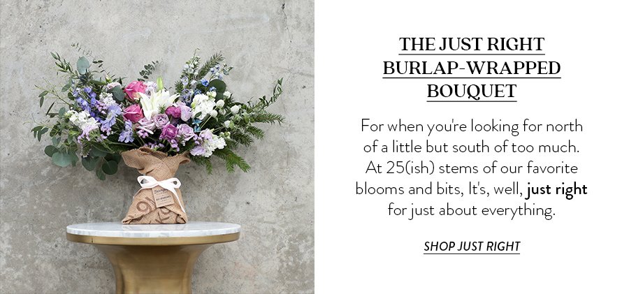 THE JUST RIGHT BURLAP-WRAPPED BOUQUET For when you're looking for north of a little but south of too much. At 25(ish) stems of our favorite blooms and bits, It's, well, just right for just about everything. 